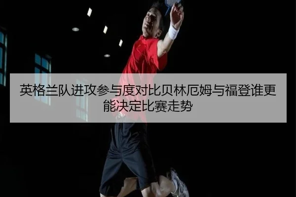 英格兰队进攻参与度对比贝林厄姆与福登谁更能决定比赛走势